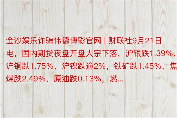 金沙娱乐诈骗伟德博彩官网 | 财联社9月21日电，国内期货夜盘开盘大宗下落，沪银跌1.39%，沪铜跌1.75%，沪镍跌逾2%，铁矿跌1.45%，焦煤跌2.49%，原油跌0.13%，燃...